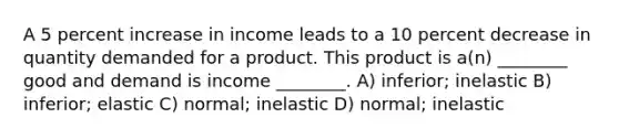 A 5 percent increase in income leads to a 10 percent decrease in quantity demanded for a product. This product is a(n) ________ good and demand is income ________. A) inferior; inelastic B) inferior; elastic C) normal; inelastic D) normal; inelastic