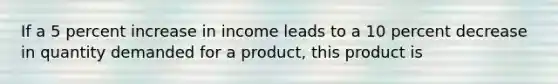 If a 5 percent increase in income leads to a 10 percent decrease in quantity demanded for a​ product, this product is