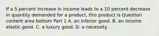 If a 5 percent increase in income leads to a 10 percent decrease in quantity demanded for a​ product, this product is Question content area bottom Part 1 A. an inferior good. B. an income elastic good. C. a luxury good. D. a necessity.