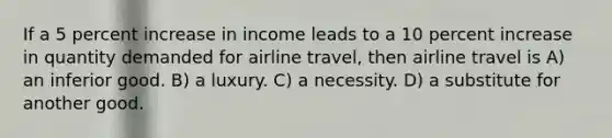 If a 5 percent increase in income leads to a 10 percent increase in quantity demanded for airline travel, then airline travel is A) an inferior good. B) a luxury. C) a necessity. D) a substitute for another good.