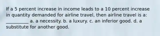 If a 5 percent increase in income leads to a 10 percent increase in quantity demanded for airline travel, then airline travel is a: __________ a. a necessity. b. a luxury. c. an inferior good. d. a substitute for another good.