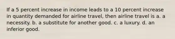 If a 5 percent increase in income leads to a 10 percent increase in quantity demanded for airline travel, then airline travel is a. a necessity. b. a substitute for another good. c. a luxury. d. an inferior good.