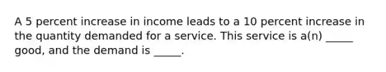 A 5 percent increase in income leads to a 10 percent increase in the quantity demanded for a service. This service is a(n) _____ good, and the demand is _____.