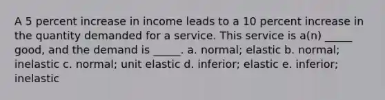 A 5 percent increase in income leads to a 10 percent increase in the quantity demanded for a service. This service is a(n) _____ good, and the demand is _____. a. normal; elastic b. normal; inelastic c. normal; unit elastic d. inferior; elastic e. inferior; inelastic