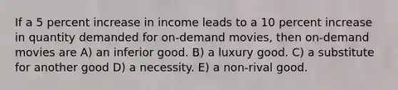 If a 5 percent increase in income leads to a 10 percent increase in quantity demanded for on-demand movies, then on-demand movies are A) an inferior good. B) a luxury good. C) a substitute for another good D) a necessity. E) a non-rival good.