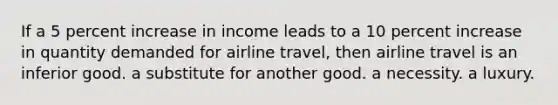 If a 5 percent increase in income leads to a 10 percent increase in quantity demanded for airline travel, then airline travel is an inferior good. a substitute for another good. a necessity. a luxury.