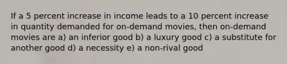 If a 5 percent increase in income leads to a 10 percent increase in quantity demanded for on-demand movies, then on-demand movies are a) an inferior good b) a luxury good c) a substitute for another good d) a necessity e) a non-rival good