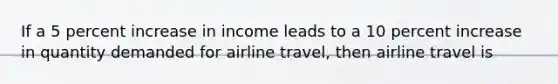 If a 5 percent increase in income leads to a 10 percent increase in quantity demanded for airline​ travel, then airline travel is