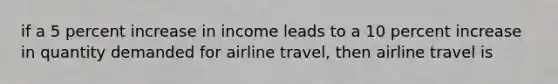 if a 5 percent increase in income leads to a 10 percent increase in quantity demanded for airline travel, then airline travel is