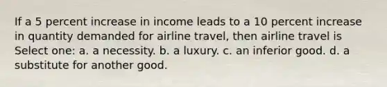 If a 5 percent increase in income leads to a 10 percent increase in quantity demanded for airline travel, then airline travel is Select one: a. a necessity. b. a luxury. c. an inferior good. d. a substitute for another good.