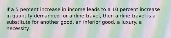 If a 5 percent increase in income leads to a 10 percent increase in quantity demanded for airline travel, then airline travel is a substitute for another good. an inferior good. a luxury. a necessity.