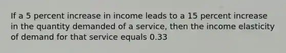 If a 5 percent increase in income leads to a 15 percent increase in the quantity demanded of a service, then the income elasticity of demand for that service equals 0.33