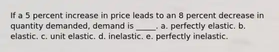 If a 5 percent increase in price leads to an 8 percent decrease in quantity demanded, demand is _____. a. perfectly elastic. b. elastic. c. unit elastic. d. inelastic. e. perfectly inelastic.