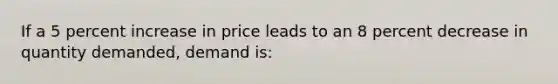 If a 5 percent increase in price leads to an 8 percent decrease in quantity demanded, demand is:​