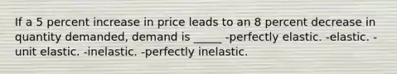 If a 5 percent increase in price leads to an 8 percent decrease in quantity demanded, demand is _____ -perfectly elastic. -elastic. -unit elastic. -inelastic. -perfectly inelastic.