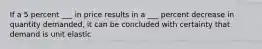 If a 5 percent ___ in price results in a ___ percent decrease in quantity demanded, it can be concluded with certainty that demand is unit elastic