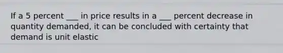 If a 5 percent ___ in price results in a ___ percent decrease in quantity demanded, it can be concluded with certainty that demand is unit elastic