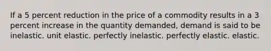 If a 5 percent reduction in the price of a commodity results in a 3 percent increase in the quantity demanded, demand is said to be inelastic. unit elastic. perfectly inelastic. perfectly elastic. elastic.