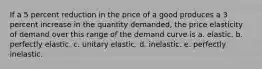 If a 5 percent reduction in the price of a good produces a 3 percent increase in the quantity demanded, the price elasticity of demand over this range of the demand curve is a. elastic. b. perfectly elastic. c. unitary elastic. d. inelastic. e. perfectly inelastic.