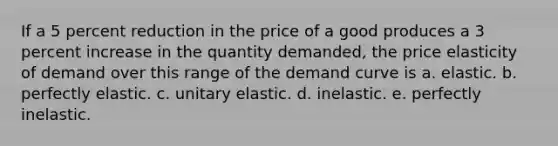 If a 5 percent reduction in the price of a good produces a 3 percent increase in the quantity demanded, the price elasticity of demand over this range of the demand curve is a. elastic. b. perfectly elastic. c. unitary elastic. d. inelastic. e. perfectly inelastic.