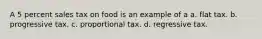 A 5 percent sales tax on food is an example of a a. flat tax. b. progressive tax. c. proportional tax. d. regressive tax.