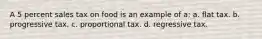 A 5 percent sales tax on food is an example of a: a. flat tax. b. progressive tax. c. proportional tax. d. regressive tax.