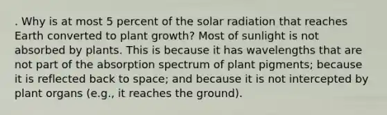 . Why is at most 5 percent of the solar radiation that reaches Earth converted to plant growth? Most of sunlight is not absorbed by plants. This is because it has wavelengths that are not part of the absorption spectrum of plant pigments; because it is reflected back to space; and because it is not intercepted by plant organs (e.g., it reaches the ground).