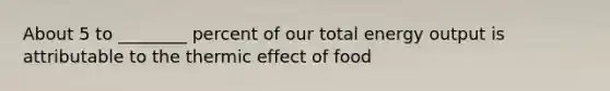 About 5 to ________ percent of our total energy output is attributable to the thermic effect of food