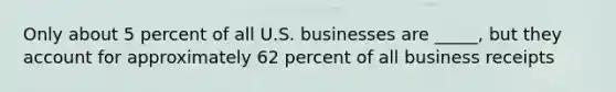 Only about 5 percent of all U.S. businesses are _____, but they account for approximately 62 percent of all business receipts