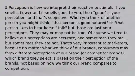 5 Perception is how we interpret their reaction to stimuli. If you smell a flower and it smells good to you, then "good" is your perception, and that's subjective. When you think of another person you might think, "that person is good natured" or "that person likes to hear herself talk" but those are just your perceptions. They may or may not be true. Of course we tend to believe our perceptions are accurate, and sometimes they are... but sometimes they are not. That's very important to marketers, because no matter what we think of our brands, consumers may form different perceptions of our brand (or competitor brands). Which brand they select is based on their perception of the brands, not based on how we think our brand compares to competition.