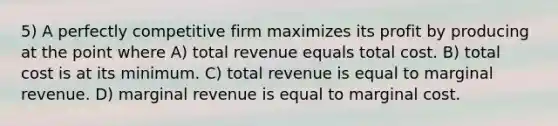 5) A perfectly competitive firm maximizes its profit by producing at the point where A) total revenue equals total cost. B) total cost is at its minimum. C) total revenue is equal to marginal revenue. D) marginal revenue is equal to marginal cost.