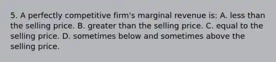 5. A perfectly competitive firm's marginal revenue is: A. less than the selling price. B. greater than the selling price. C. equal to the selling price. D. sometimes below and sometimes above the selling price.