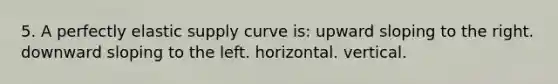 5. A perfectly elastic supply curve is: upward sloping to the right. downward sloping to the left. horizontal. vertical.