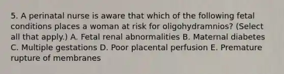 5. A perinatal nurse is aware that which of the following fetal conditions places a woman at risk for oligohydramnios? (Select all that apply.) A. Fetal renal abnormalities B. Maternal diabetes C. Multiple gestations D. Poor placental perfusion E. Premature rupture of membranes