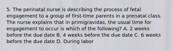 5. The perinatal nurse is describing the process of fetal engagement to a group of first-time parents in a prenatal class. The nurse explains that in primigravidas, the usual time for engagement to occur is which of the following? A. 2 weeks before the due date B. 4 weeks before the due date C. 6 weeks before the due date D. During labor