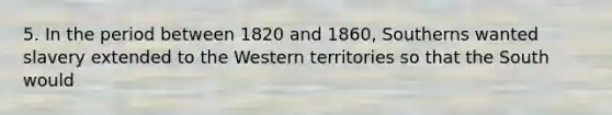 5. In the period between 1820 and 1860, Southerns wanted slavery extended to the Western territories so that the South would