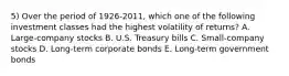 5) Over the period of 1926-2011, which one of the following investment classes had the highest volatility of returns? A. Large-company stocks B. U.S. Treasury bills C. Small-company stocks D. Long-term corporate bonds E. Long-term government bonds