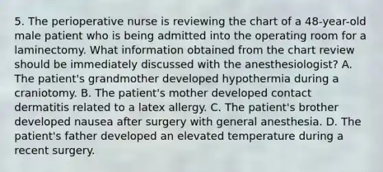 5. The perioperative nurse is reviewing the chart of a 48-year-old male patient who is being admitted into the operating room for a laminectomy. What information obtained from the chart review should be immediately discussed with the anesthesiologist? A. The patient's grandmother developed hypothermia during a craniotomy. B. The patient's mother developed contact dermatitis related to a latex allergy. C. The patient's brother developed nausea after surgery with general anesthesia. D. The patient's father developed an elevated temperature during a recent surgery.