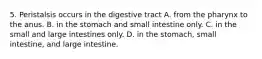 5. Peristalsis occurs in the digestive tract A. from the pharynx to the anus. B. in the stomach and small intestine only. C. in the small and large intestines only. D. in the stomach, small intestine, and large intestine.