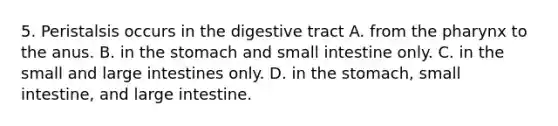 5. Peristalsis occurs in the digestive tract A. from the pharynx to the anus. B. in the stomach and small intestine only. C. in the small and large intestines only. D. in the stomach, small intestine, and large intestine.