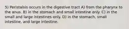 5) Peristalsis occurs in the digestive tract A) from the pharynx to the anus. B) in the stomach and small intestine only. C) in the small and large intestines only. D) in the stomach, small intestine, and large intestine.