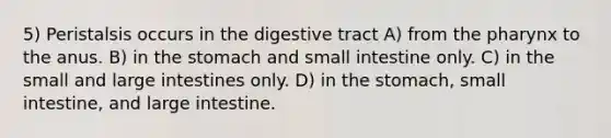 5) Peristalsis occurs in the digestive tract A) from the pharynx to the anus. B) in the stomach and small intestine only. C) in the small and large intestines only. D) in the stomach, small intestine, and large intestine.