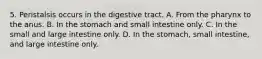 5. Peristalsis occurs in the digestive tract. A. From the pharynx to the anus. B. In the stomach and small intestine only. C. In the small and large intestine only. D. In the stomach, small intestine, and large intestine only.