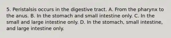 5. Peristalsis occurs in the digestive tract. A. From <a href='https://www.questionai.com/knowledge/ktW97n6hGJ-the-pharynx' class='anchor-knowledge'>the pharynx</a> to the anus. B. In <a href='https://www.questionai.com/knowledge/kLccSGjkt8-the-stomach' class='anchor-knowledge'>the stomach</a> and small intestine only. C. In the small and <a href='https://www.questionai.com/knowledge/kGQjby07OK-large-intestine' class='anchor-knowledge'>large intestine</a> only. D. In the stomach, small intestine, and large intestine only.