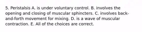 5. Peristalsis A. is under voluntary control. B. involves the opening and closing of muscular sphincters. C. involves back-and-forth movement for mixing. D. is a wave of muscular contraction. E. All of the choices are correct.