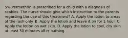 5% Permethrin is prescribed for a child with a diagnosis of scabies. The nurse should give which instruction to the parents regarding the use of this treatment? A. Apply the lotion to areas of the rash only. B. Apply the lotion and leave it on for 1 hour. C. Apply the lotion on wet skin. D. Apply the lotion to cool, dry skin at least 30 minutes after bathing.