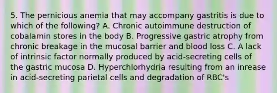 5. The pernicious anemia that may accompany gastritis is due to which of the following? A. Chronic autoimmune destruction of cobalamin stores in the body B. Progressive gastric atrophy from chronic breakage in the mucosal barrier and blood loss C. A lack of intrinsic factor normally produced by acid-secreting cells of the gastric mucosa D. Hyperchlorhydria resulting from an inrease in acid-secreting parietal cells and degradation of RBC's