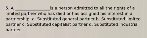 5. A _________________is a person admitted to all the rights of a limited partner who has died or has assigned his interest in a partnership. a. Substituted general partner b. Substituted limited partner c. Substituted capitalist partner d. Substituted industrial partner