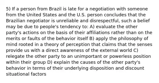 5) If a person from Brazil is late for a negotiation with someone from the United States and the U.S. person concludes that the Brazilian negotiator is unreliable and disrespectful, such a belief may be due to people's tendency to: A) evaluate the other party's actions on the basis of their affiliations rather than on the merits or faults of the behavior itself B) apply the philosophy of mind rooted in a theory of perception that claims that the senses provide us with a direct awareness of the external world C) relegate the other party to an unimportant or powerless position within their group D) explain the causes of the other party's behavior in terms of their underlying disposition and discount situational factors