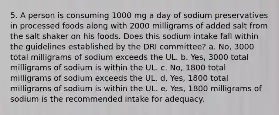 5. A person is consuming 1000 mg a day of sodium preservatives in processed foods along with 2000 milligrams of added salt from the salt shaker on his foods. Does this sodium intake fall within the guidelines established by the DRI committee?​ a. ​No, 3000 total milligrams of sodium exceeds the UL. b. ​Yes, 3000 total milligrams of sodium is within the UL. c. ​No, 1800 total milligrams of sodium exceeds the UL. d. ​Yes, 1800 total milligrams of sodium is within the UL. e. ​Yes, 1800 milligrams of sodium is the recommended intake for adequacy.